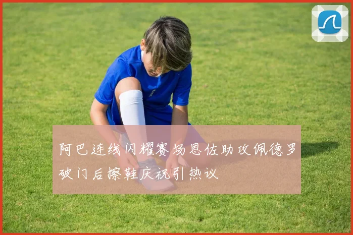 阿巴连线闪耀赛场恩佐助攻佩德罗破门后擦鞋庆祝引热议