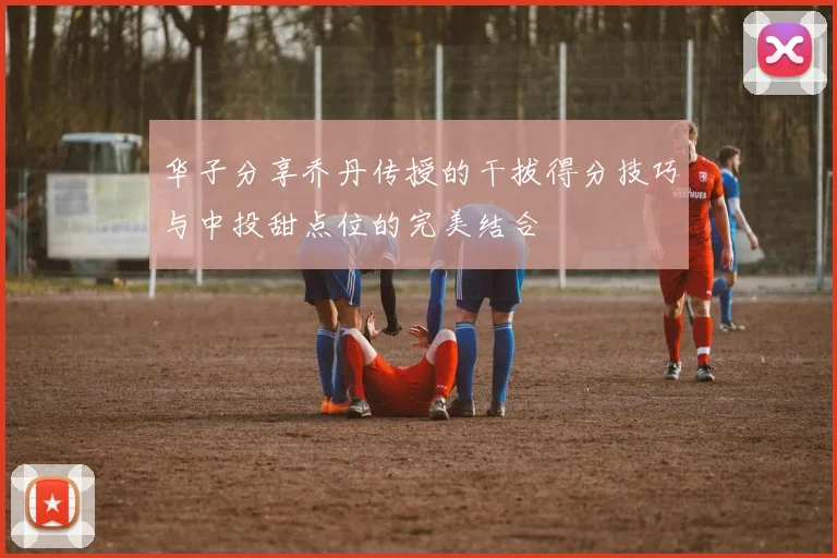 华子分享乔丹传授的干拔得分技巧与中投甜点位的完美结合