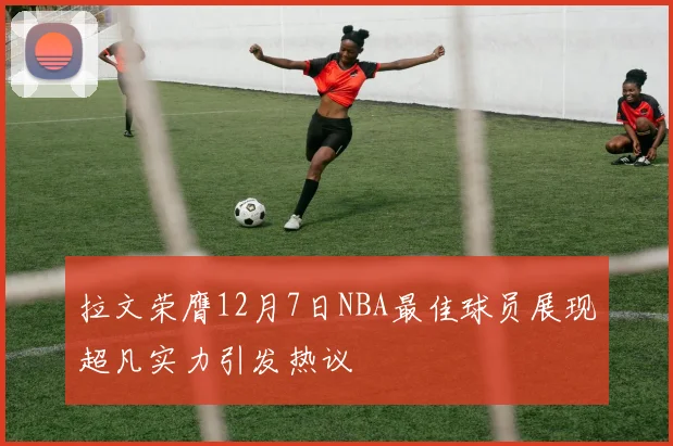 拉文荣膺12月7日NBA最佳球员展现超凡实力引发热议