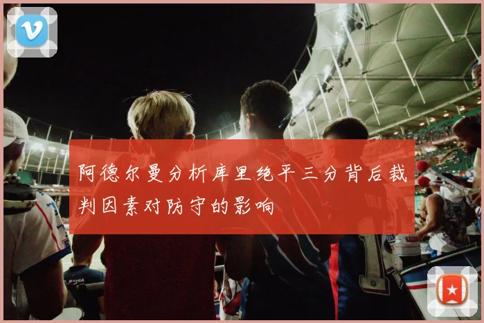 阿德尔曼分析库里绝平三分背后裁判因素对防守的影响
