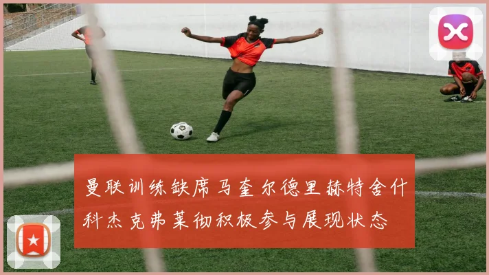 曼联训练缺席马奎尔德里赫特舍什科杰克弗莱彻积极参与展现状态