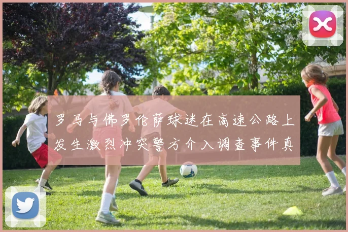 罗马与佛罗伦萨球迷在高速公路上发生激烈冲突警方介入调查事件真相