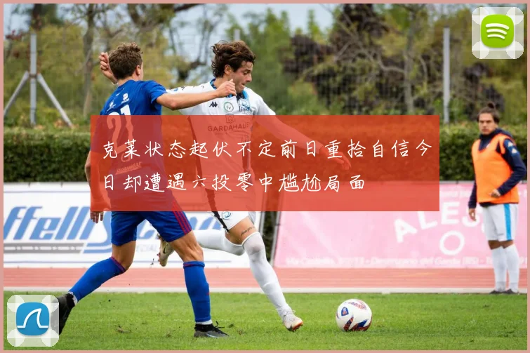 克莱状态起伏不定前日重拾自信今日却遭遇六投零中尴尬局面