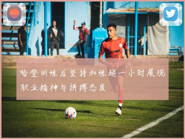 哈登训练后坚持加练超一小时展现职业精神与拼搏态度