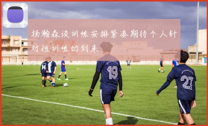 杨瀚森谈训练安排紧凑期待个人针对性训练的到来