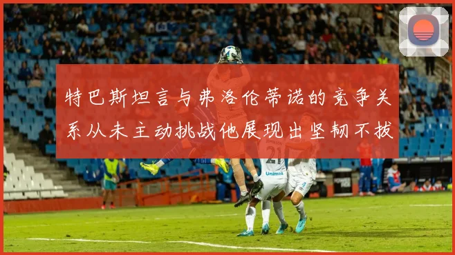 特巴斯坦言与弗洛伦蒂诺的竞争关系从未主动挑战他展现出坚韧不拔的精神