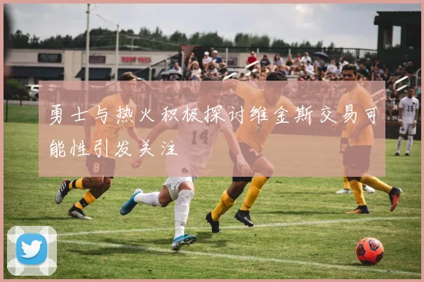 勇士与热火积极探讨维金斯交易可能性引发关注