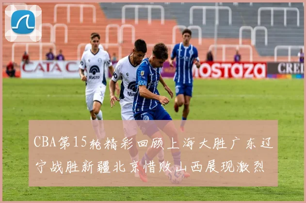 CBA第15轮精彩回顾上海大胜广东辽宁战胜新疆北京惜败山西展现激烈竞争