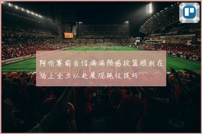 阿伦赛前自信满满预感投篮顺利在场上全力以赴展现跑位技巧