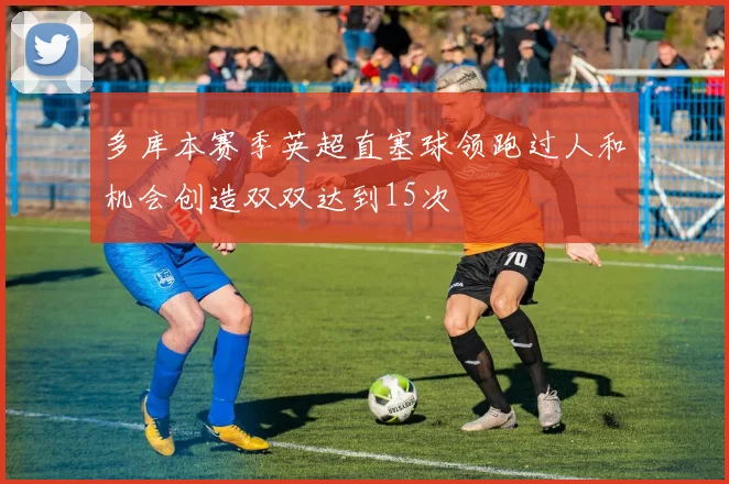 多库本赛季英超直塞球领跑过人和机会创造双双达到15次