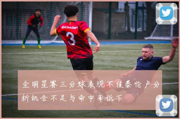 全明星赛三分球表现不佳泰伦卢分析机会不足与命中率低下