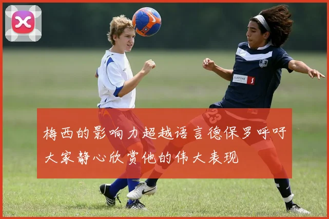 梅西的影响力超越语言德保罗呼吁大家静心欣赏他的伟大表现