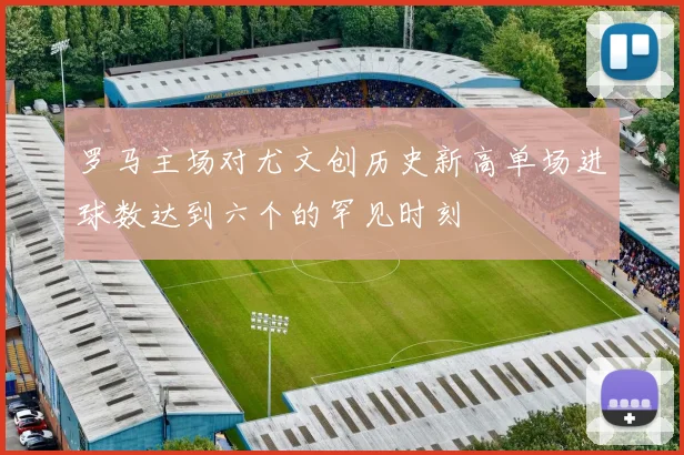 罗马主场对尤文创历史新高单场进球数达到六个的罕见时刻