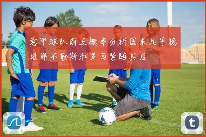 意甲球队前五概率分析国米几乎稳进那不勒斯和罗马紧随其后