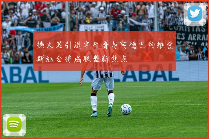 热火若引进字母哥与阿德巴约维金斯组合将成联盟新焦点