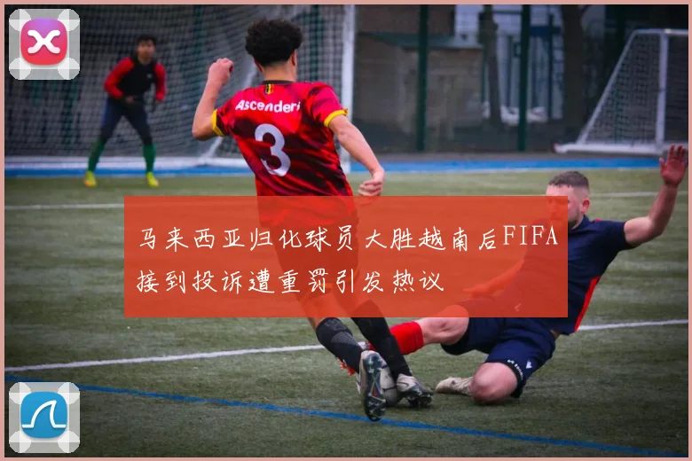 马来西亚归化球员大胜越南后FIFA接到投诉遭重罚引发热议