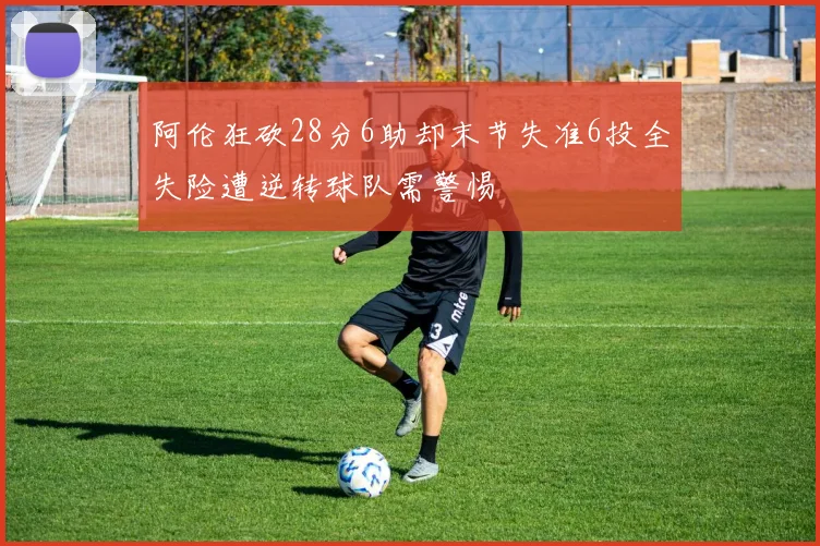 阿伦狂砍28分6助却末节失准6投全失险遭逆转球队需警惕