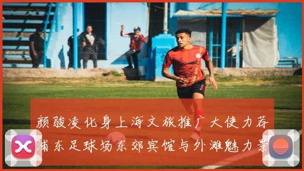 颜骏凌化身上海文旅推广大使力荐浦东足球场东郊宾馆与外滩魅力景点