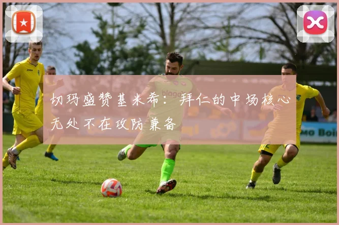 切玛盛赞基米希：拜仁的中场核心无处不在攻防兼备