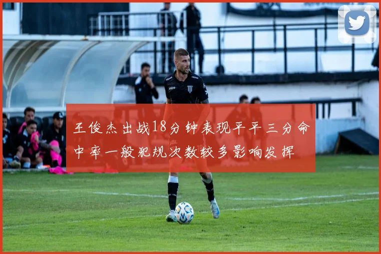 王俊杰出战18分钟表现平平三分命中率一般犯规次数较多影响发挥